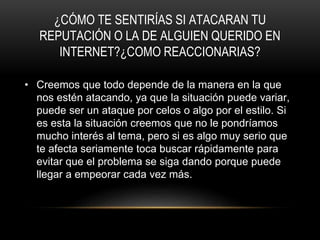 ¿CÓMO TE SENTIRÍAS SI ATACARAN TU
REPUTACIÓN O LA DE ALGUIEN QUERIDO EN
INTERNET?¿COMO REACCIONARIAS?
• Creemos que todo depende de la manera en la que
nos estén atacando, ya que la situación puede variar,
puede ser un ataque por celos o algo por el estilo. Si
es esta la situación creemos que no le pondríamos
mucho interés al tema, pero si es algo muy serio que
te afecta seriamente toca buscar rápidamente para
evitar que el problema se siga dando porque puede
llegar a empeorar cada vez más.
 