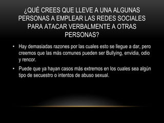 ¿QUÉ CREES QUE LLEVE A UNA ALGUNAS
PERSONAS A EMPLEAR LAS REDES SOCIALES
PARA ATACAR VERBALMENTE A OTRAS
PERSONAS?
• Hay demasiadas razones por las cuales esto se llegue a dar, pero
creemos que las más comunes pueden ser Bullying, envidia, odio
y rencor.
• Puede que ya hayan casos más extremos en los cuales sea algún
tipo de secuestro o intentos de abuso sexual.
 