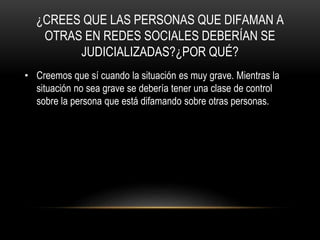 ¿CREES QUE LAS PERSONAS QUE DIFAMAN A
OTRAS EN REDES SOCIALES DEBERÍAN SE
JUDICIALIZADAS?¿POR QUÉ?
• Creemos que sí cuando la situación es muy grave. Mientras la
situación no sea grave se debería tener una clase de control
sobre la persona que está difamando sobre otras personas.
 