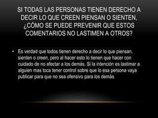SI TODAS LAS PERSONAS TIENEN DERECHO A
DECIR LO QUE CREEN PIENSAN O SIENTEN,
¿CÓMO SE PUEDE PREVENIR QUE ESTOS
COMENTARIOS NO LASTIMEN A OTROS?
• Es verdad que todos tienen derecho a decir lo que piensan,
sienten o creen, pero al hacer esto lo tienen que hacer con
cuidado de no afectar a los demás. Si la intención es lastimar a
alguien mas toca tener control sobre que lo esa persona vaya
publicar para que no sea ofensivo para los demás.
 