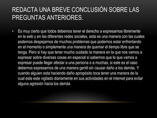 REDACTA UNA BREVE CONCLUSIÓN SOBRE LAS
PREGUNTAS ANTERIORES.
• Es muy cierto que todos debemos tener el derecho a expresarnos libremente
en la web y en las diferentes redes sociales, esta es una manera con las cuales
podemos despejarnos de muchos problemas que podemos estar enfrentando
en el momento o simplemente una manera de quemar el tiempo libre que se
tenga. Pero si hay que tener mucho cuidado la manera en la que nos vamos a
expresar sobre diversas cosas en especial si sabemos que lo que vamos a
expresar puede llegar afectar a una persona o a muchas, si este es el caso
debemos expresarnos de una manera gentil sin causar daño a los demás. Y
cuando alguien esta haciendo daño apropósito toca tener una manera de la
cual este este vigilado diariamente en sus actividades en el internet para evitar
alguna agresión hacia los demás
 