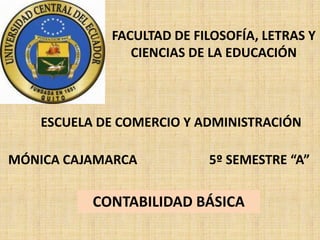 FACULTAD DE FILOSOFÍA, LETRAS Y
                CIENCIAS DE LA EDUCACIÓN



    ESCUELA DE COMERCIO Y ADMINISTRACIÓN

MÓNICA CAJAMARCA           5º SEMESTRE “A”

           CONTABILIDAD BÁSICA
 