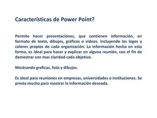 Características de Power Point?Permite hacer presentaciones, que contienen información, en formato de texto, dibujos, gráficos o videos. Incluyendo los logos y colores propios de cada organización. La información hecha en esta forma, es ideal para hacer y explicar en alguna reunión, con el fin de demostrar con mas claridad cada objetivo.Mostrando graficas, foto y dibujos.Es ideal para reuniones en empresas, universidades o instituciones. Se presta mucho para mostrar la información deseada.