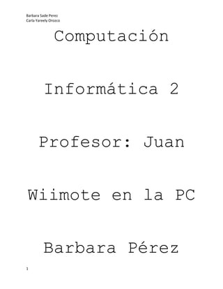 Computación<br />Informática 2<br />Profesor: Juan<br />Wiimote en la PC<br />Barbara Pérez<br />Carla Orozco<br />Índice<br />Introducción <br />(Breve reseña del proyecto)                                                                           Pag. 3<br />Materiales<br />(Materiales que necesitamos para realizar el proyecto)                             Pag. 4<br />Pasos<br />(Paso a paso nuestro proyecto)                                                                     Pag. 5 y 6<br />Conclusión<br />(Lo que aprendimos)                                                                                       Pag. 7<br />Introducción <br />Nuestro proyecto trata, principalmente de poder manipular el wiimote (Dispositivo que controla la consola WII) como si fuera el mouse de nuestra computadora. Aparte de tener que instalar drivers y los programas útiles en este proyecto, aprendimos muchas variedades de las herramientas que tiene la computadora y como se pueden sustituir. Fue un proyecto muy interesante, y aunque no fue muy sencillo, tuvimos que aprender a buscar la información correcta en cada uno de los casos, y saber usarla, para sacar adelante nuestro proyecto.<br />MATERIALES<br />Los tres “ingredientes” que necesitamos son:<br />Dispositivo bluetooth externo (los integrados pueden dar problemas pero prueba)<br />Programas para calibrar (Widcomm, BlueSoleil etc. Si el dispositivo bluetooth es externo probablemente el instalador con el que venga valga)<br />Controladores para el Wiimote (tenemos GlovePIE para Windows y DarwiinRemote para Mac)<br />Pasos<br />Paso 1-> Tener un wiimote y una llave usb de bluetooth <br />Paso2-> Instalar la llave  (en nuestro  caso no hizo falta y en el de la mayoria tampoco les hara falta ya que Windows lo reconoce automáticamente) Paso3-> Una vez conectado y viendo que parece que está instalado el blueetooth bajamos el programa BlueSoleil (en Softonic está para bajar) Paso4->Instalamos bluesoleil y lo ejecutamos sin problemas. Paso 5->Vamos a la pestaña quot;
Mi bluetoothquot;
 y selecionamos quot;
Busqueda de dispositivo Bluetoothquot;
. Obiamente mientras este buscando tomamos nuestro wiimote y le quitamos la tapadera y le damos al boton Sync. Tendria que detectarnoslo como quot;
Nintendo RVL-CNT-01quot;
 Paso6->Seleccionamos nuestro nuevo dispositivo quot;
Nintendo RVL-CNT-01quot;
 y le damos con el boton derecho del raton y selecionamos la opcion quot;
Conectar->Servicio de dispositivo bluetooth de interfaz humanoquot;
 Paso7-> Bien ahora ya tenemos nuestro wiimote conectado pero veras que no hace nada asi que iremos a esta pagina: http://onakasuita.org/wii/index-e.html Y bajaros el Wiinremote (la ultima version) en este caso la V1.13 Paso8-> Ejecutamos el Wiinremote y dejamos el wiiremote sobre una superficieplana horizontal para que no se mueva. Damos a Calibrate y sin mover el mando le damos al gatillo B. Ahora lo tomamos y cuando queramos mover el raton apreta B para activarlo y otra vez B para desactivarlo. Manteniendo Pulsado B haremos que se mueva mas rapido por defecto.El boton A equivale al boton izquierdo del raton y el boton - al derecho. El 1 y el 2 son Tab y Enter Respectivamente. El Home o casita esa entre el + y - es El espacio del teclado y el + es otravez el enter.<br />Conclusión<br />En este proyecto aprendimos muchas cosas.<br />Aprendimos a descargar y buscar los drivers que te pueden hacer falta para instalar un programa.<br />Aprendimos también, a buscar información y seleccionarla, para así, sacar lo mejor de ella.<br />Estudiamos las partes que conlleva hacer cualquier tipo de investigación y poner los pasos en marcha.<br />Repasamos los diferentes dispositivos externos que contiene una computadora, como el bluetooth y los discos de instalación.<br />Y por último, aprendimos a concluir un  proyecto con excito.<br /> <br />