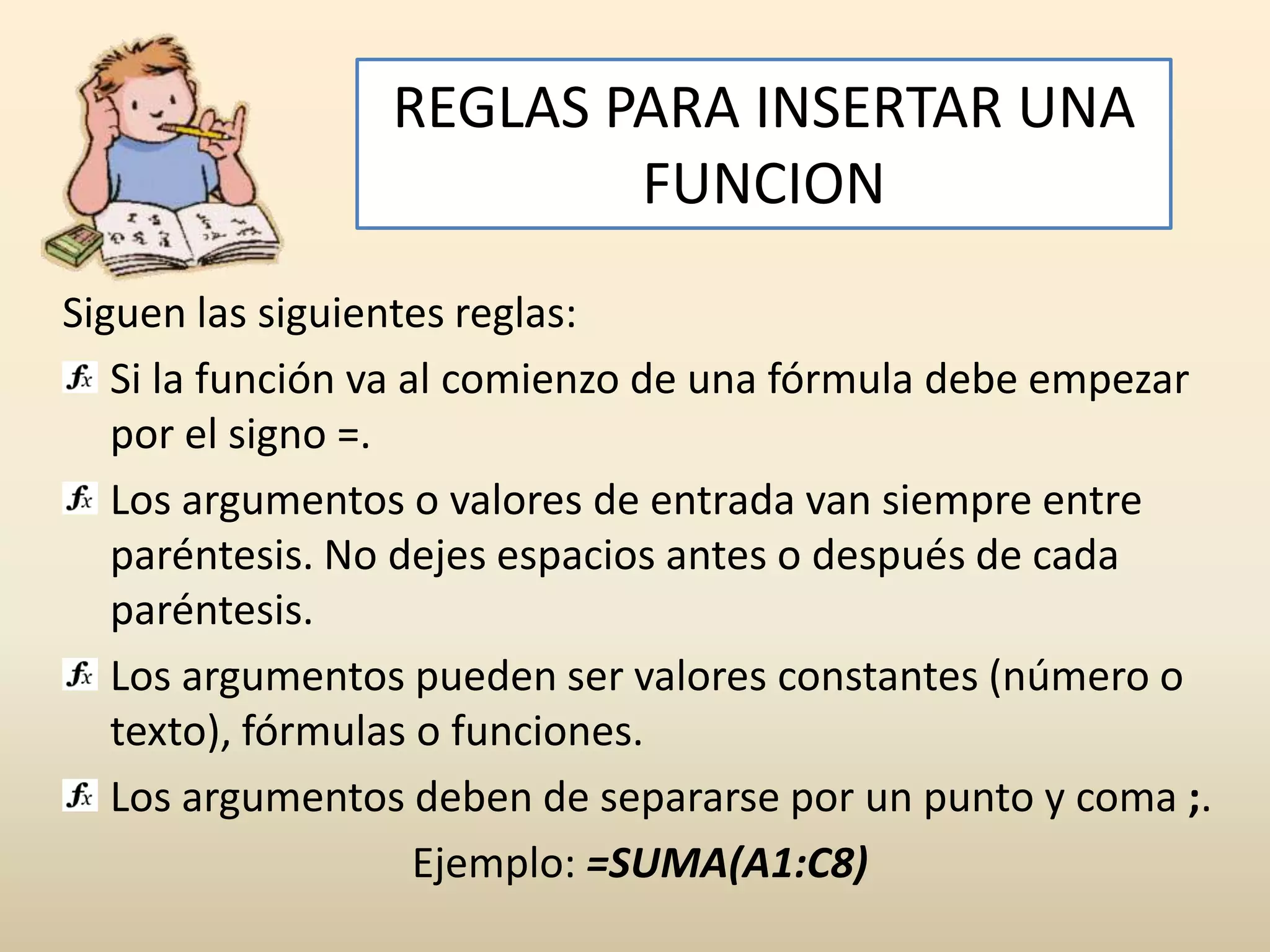 REGLAS PARA INSERTAR UNA
                        FUNCION
Siguen las siguientes reglas:
   Si la función va al comienzo de una fórmula debe empezar
   por el signo =.
   Los argumentos o valores de entrada van siempre entre
   paréntesis. No dejes espacios antes o después de cada
   paréntesis.
   Los argumentos pueden ser valores constantes (número o
   texto), fórmulas o funciones.
   Los argumentos deben de separarse por un punto y coma ;.
                     Ejemplo: =SUMA(A1:C8)
 