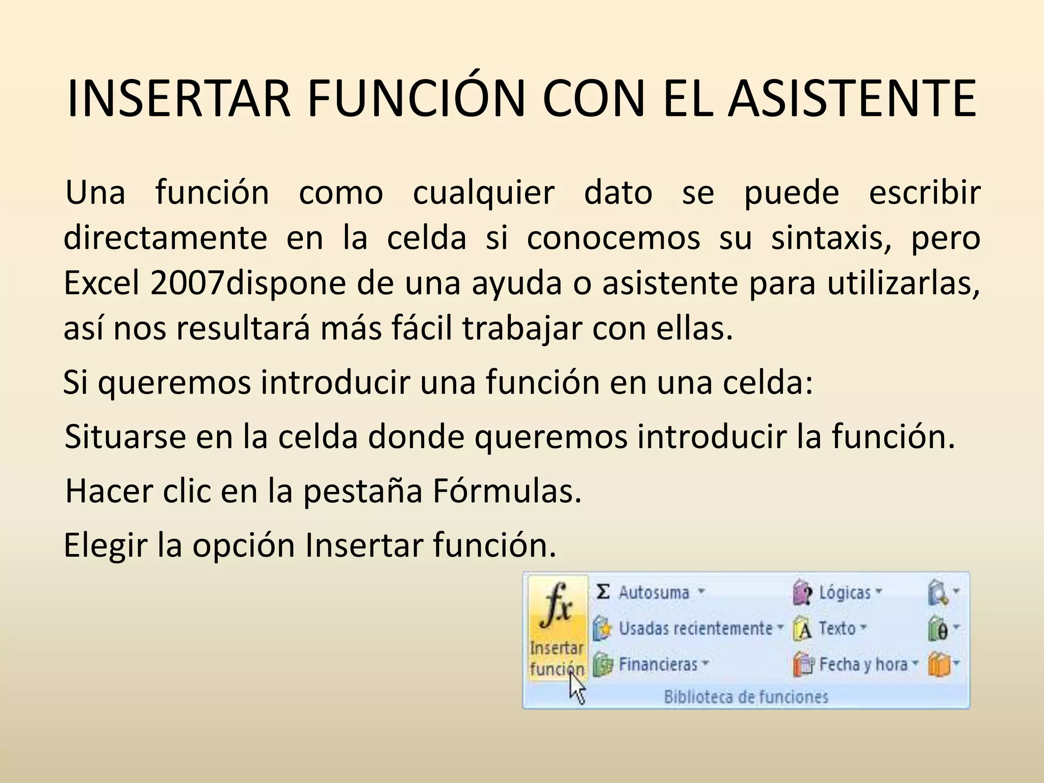 INSERTAR FUNCIÓN CON EL ASISTENTE
Una función como cualquier dato se puede escribir
directamente en la celda si conocemos su sintaxis, pero
Excel 2007dispone de una ayuda o asistente para utilizarlas,
así nos resultará más fácil trabajar con ellas.
Si queremos introducir una función en una celda:
Situarse en la celda donde queremos introducir la función.
Hacer clic en la pestaña Fórmulas.
Elegir la opción Insertar función.
 