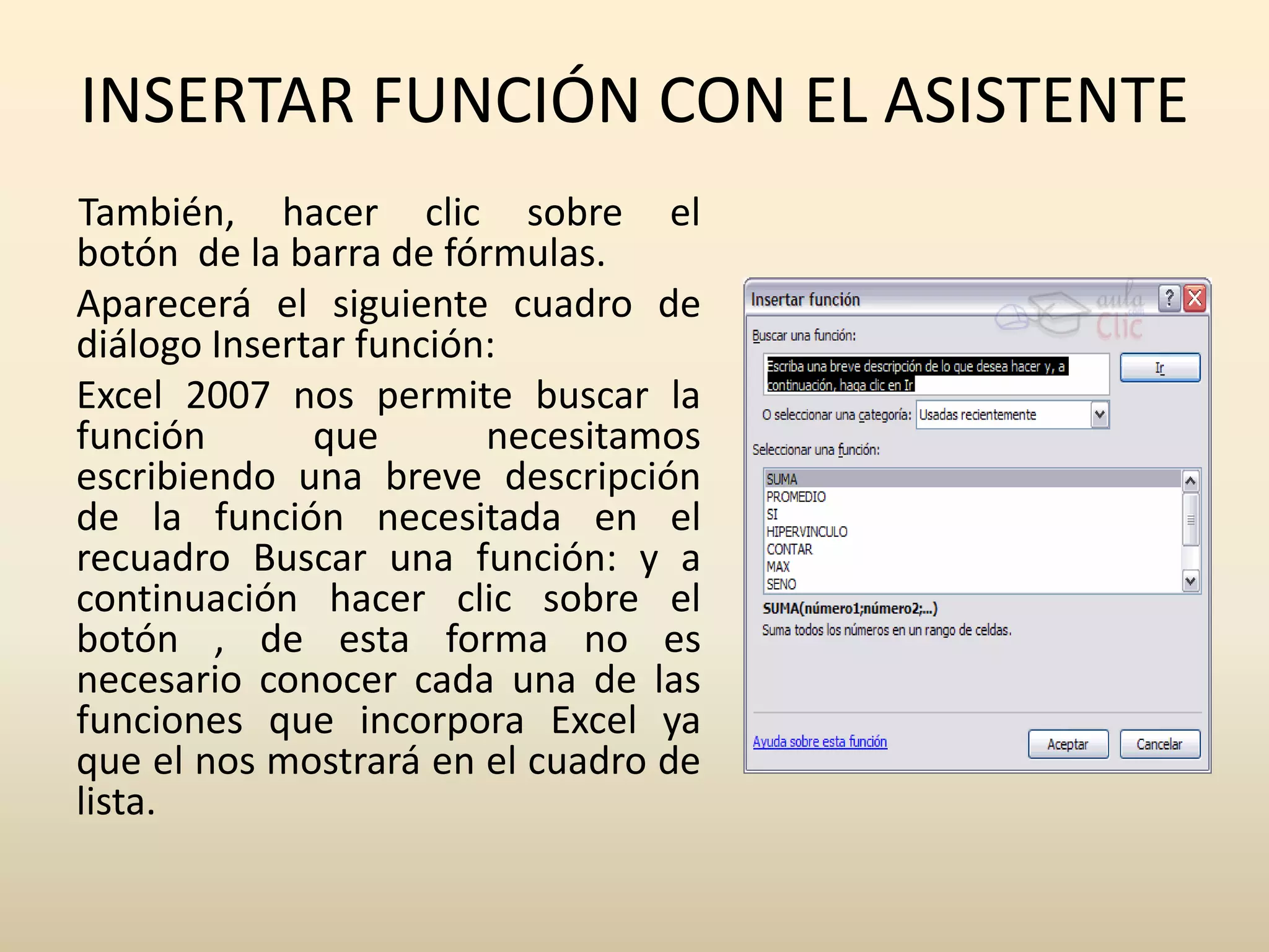 INSERTAR FUNCIÓN CON EL ASISTENTE
También, hacer clic sobre el
botón de la barra de fórmulas.
Aparecerá el siguiente cuadro de
diálogo Insertar función:
Excel 2007 nos permite buscar la
función       que       necesitamos
escribiendo una breve descripción
de la función necesitada en el
recuadro Buscar una función: y a
continuación hacer clic sobre el
botón , de esta forma no es
necesario conocer cada una de las
funciones que incorpora Excel ya
que el nos mostrará en el cuadro de
lista.
 