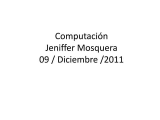 Computación
 Jeniffer Mosquera
09 / Diciembre /2011
 