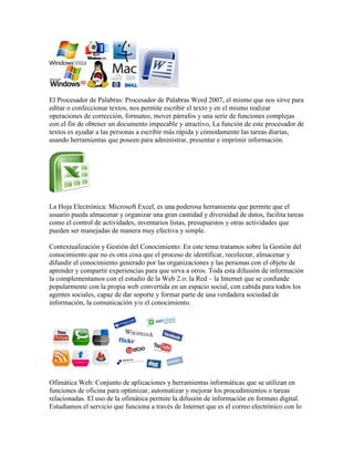 El Procesador de Palabras: Procesador de Palabras Word 2007, el mismo que nos sirve para
editar o confeccionar textos, nos permite escribir el texto y en el mismo realizar
operaciones de corrección, formateo, mover párrafos y una serie de funciones complejas
con el fin de obtener un documento impecable y atractivo, La función de este procesador de
textos es ayudar a las personas a escribir más rápida y cómodamente las tareas diarias,
usando herramientas que poseen para administrar, presentar e imprimir información.




La Hoja Electrónica: Microsoft Excel, es una poderosa herramienta que permite que el
usuario pueda almacenar y organizar una gran cantidad y diversidad de datos, facilita tareas
como el control de actividades, inventarios listas, presupuestos y otras actividades que
pueden ser manejadas de manera muy efectiva y simple.

Contextualización y Gestión del Conocimiento: En este tema tratamos sobre la Gestión del
conocimiento que no es otra cosa que el proceso de identificar, recolectar, almacenar y
difundir el conocimiento generado por las organizaciones y las personas con el objeto de
aprender y compartir experiencias para que sirva a otros. Toda esta difusión de información
la complementamos con el estudio de la Web 2.o: la Red – la Internet que se confunde
popularmente con la propia web convertida en un espacio social, con cabida para todos los
agentes sociales, capaz de dar soporte y formar parte de una verdadera sociedad de
información, la comunicación y/o el conocimiento.




Ofimática Web: Conjunto de aplicaciones y herramientas informáticas que se utilizan en
funciones de oficina para optimizar, automatizar y mejorar los procedimientos o tareas
relacionadas. El uso de la ofimática permite la difusión de información en formato digital.
Estudiamos el servicio que funciona a través de Internet que es el correo electrónico con lo
 