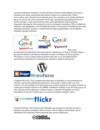cual intercambiamos mensajes con otras personas. Existen muchas páginas web que nos
permiten crear dicha cuenta entre ella tenemos: Gmail (www.gmail.com), Yahoo
(www.yahoo.com), Hotmail (www.hotmail.com). Nos centramos en el estudio del Gmail
que es un servicio de correo electrónico de Google, que permite principalmente enviar y
recibir mensajes y tiene características como: gran capacidad de almacenamiento,
etiquetado, descarga de otras cuentas de correos, mensajería instantánea. Ofrece trabajos de
ofimática web (googledocs, da la facilidad de trabajar un documento simultáneamente entre
diferentes personas), creación y visualización de mapas (googlemaps), uso de agenda y
calendario (google calendar).




                                                                    Blog como
herramientas de explicitación del conocimiento: Aprendí que un blog es un diario digital
que permite publicar información ordenada en forma cronológica de forma gratuita.
Procedimos a crear un blog siendo un proceso fácil que no se necesitaba muchos
conocimientos informáticos avanzados para utilizarlo y publicar información.




Compartir Recursos: Para compartir presentaciones el slideshare es una herramienta de
ofimática que permite publicar presentaciones, documentos, archivos pdf. con otros
usuarios en la red, también se lo utiliza para crear podcast o(archivos de audio), teniendo en
cuenta que el tamaño máximo es de 100Mb. Estudiamos también el uso del Flickr que es un
sitio web que permite almacenar, ordenar, buscar y compartir fotografías vía online.
Aprendimos el uso del Youtube que es un servicio web para compartir videos.




CreativeCommons: Son licencias pre-redactadas que protegen los derechos de autor y
permiten una gestión inteligente de los mismos, ofrecen algunos derechospara que la
información sea usada por terceras personas bajo ciertas condiciones.
 