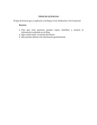 TIPOS DE LICENCIAS

El tipo de licencia que yo aplicaría a mi blog es el de Atribución y No Comercial

      Razones

      1. Para que otras personas puedan copiar, distribuir y mostrar la
         información contenida en mi blog
      2. Sigo conservando la autoría del mismo.
      3. Que puedan obtener esta información gratuitamente
 