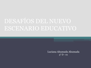 DESAFÍOS DEL NUEVO
ESCENARIO EDUCATIVO


           Luciana Ahumada Ahumada
                   5° D - 01
 