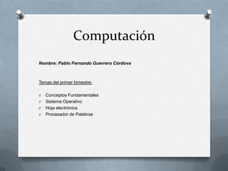 Computación
Nombre: Pablo Fernando Guerrero Córdova



Temas del primer bimestre:

O   Conceptos Fundamentales
O   Sistema Operativo
O   Hoja electrónica
O   Procesador de Palabras
 