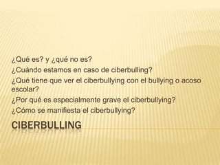 ¿Qué es? y ¿qué no es?
¿Cuándo estamos en caso de ciberbulling?
¿Qué tiene que ver el ciberbullying con el bullying o acoso
escolar?
¿Por qué es especialmente grave el ciberbullying?
¿Cómo se manifiesta el ciberbullying?

CIBERBULLING
 