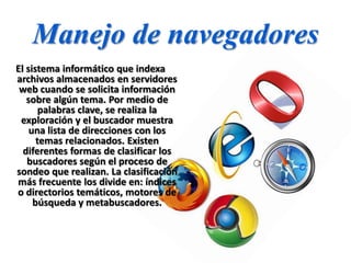 Manejo de navegadores
El sistema informático que indexa
archivos almacenados en servidores
web cuando se solicita información
sobre algún tema. Por medio de
palabras clave, se realiza la
exploración y el buscador muestra
una lista de direcciones con los
temas relacionados. Existen
diferentes formas de clasificar los
buscadores según el proceso de
sondeo que realizan. La clasificación
más frecuente los divide en: índices
o directorios temáticos, motores de
búsqueda y metabuscadores.
 