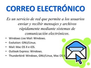 CORREO ELECTRÓNICO
Es un servicio de red que permite a los usuarios
enviar y recibir mensajes y archivos
rápidamente mediante sistemas de
comunicación electrónicos.
• Windows Live Mail: Windows.
• Evolution: GNU/Linux.
• Mail: Mac OS X e iOS.
• Outlook Express: Windows.
• Thunderbird: Windows, GNU/Linux, Mac OS X.
 