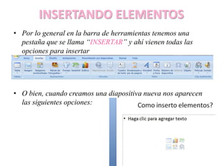 INSERTANDO ELEMENTOS
• Por lo general en la barra de herramientas tenemos una
pestaña que se llama “INSERTAR” y ahí vienen todas las
opciones para insertar
• O bien, cuando creamos una diapositiva nueva nos aparecen
las siguientes opciones:
 
