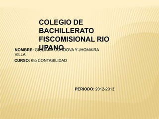 COLEGIO DE
BACHILLERATO
FISCOMISIONAL RIO
UPANONOMBRE: GIULIANA CORDOVA Y JHOMAIRA
VILLA
CURSO: 6to CONTABILIDAD
PERIODO: 2012-2013
 