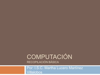 COMPUTACIÓN
RECOPILACIÓN BÁSICA
Por: I.S.C. Martha Lucero Martínez
Villalobos
 