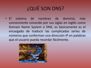¿QUÉ SON DNS?
• El sistema de nombres de dominio, más
comúnmente conocido por sus siglas en inglés como
Domain Name System o DNS, es básicamente es el
encargado de traducir las complicadas series de
números que conforman una dirección IP en palabras
que el usuario pueda recordar fácilmente.
 