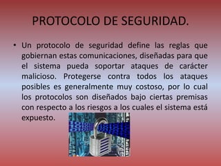 PROTOCOLO DE SEGURIDAD.
• Un protocolo de seguridad define las reglas que
gobiernan estas comunicaciones, diseñadas para que
el sistema pueda soportar ataques de carácter
malicioso. Protegerse contra todos los ataques
posibles es generalmente muy costoso, por lo cual
los protocolos son diseñados bajo ciertas premisas
con respecto a los riesgos a los cuales el sistema está
expuesto.
 
