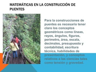 MATEMÁTICAS EN LA CONSTRUCCIÓN DE
PUENTES
Para la construcciones de
puentes es necesario tener
claro los conceptos
geométricos como líneas,
rayos, ángulos, figuras,
perímetro, área, escala,
decimales, presupuesto y
contabilidad, escritura
técnica, habilidades de
presentación, y conceptos
relativos a las ciencias tales
como tensión y gravedad.
 
