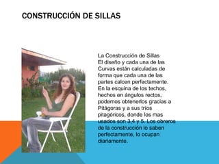CONSTRUCCIÓN DE SILLAS
La Construcción de Sillas
El diseño y cada una de las
Curvas están calculadas de
forma que cada una de las
partes calcen perfectamente.
En la esquina de los techos,
hechos en ángulos rectos,
podemos obtenerlos gracias a
Pitágoras y a sus tríos
pitagóricos, donde los mas
usados son 3,4 y 5. Los obreros
de la construcción lo saben
perfectamente, lo ocupan
diariamente.
 