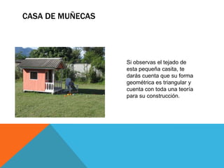 CASA DE MUÑECAS
Si observas el tejado de
esta pequeña casita, te
darás cuenta que su forma
geométrica es triangular y
cuenta con toda una teoría
para su construcción.
 