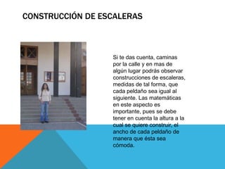CONSTRUCCIÓN DE ESCALERAS
Si te das cuenta, caminas
por la calle y en mas de
algún lugar podrás observar
construcciones de escaleras,
medidas de tal forma, que
cada peldaño sea igual al
siguiente. Las matemáticas
en este aspecto es
importante, pues se debe
tener en cuenta la altura a la
cual se quiere construir, el
ancho de cada peldaño de
manera que ésta sea
cómoda.
 
