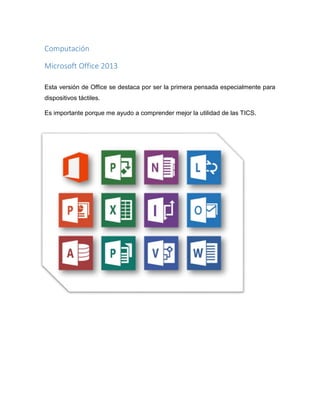 Computación
Microsoft Office 2013
Esta versión de Office se destaca por ser la primera pensada especialmente para
dispositivos táctiles.
Es importante porque me ayudo a comprender mejor la utilidad de las TICS.

 