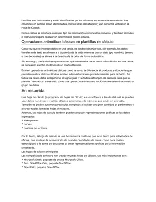 Las filas son horizontales y están identificadas por los números en secuencia ascendente. Las
columnas en cambio están identificadas con las letras del alfabeto y van de forma vertical en la
Hoja de Cálculo.
En las celdas se introduce cualquier tipo de información como texto o números, y también fórmulas
o instrucciones para realizar un determinado cálculo o tarea.

Operaciones aritméticas básicas en plantillas de cálculo
Cada vez que se insertan datos en una celda, es posible observar que, por ejemplo, los datos
literales o de texto se alinean a la izquierda de la celda mientras que un dato tipo numérico (entero
o con decimales) se alinea a la derecha de la celda de forma automática.
Sin embargo, puede decirse que cada vez que se necesita hacer uno o más cálculos en una celda,
es necesario escribir el cálculo de un modo diferente.
Existen operadores aritméticos básicos como la suma, la diferencia, el producto y el cociente que
permiten realizar dichos cálculos, existen además funciones predeterminadas para dicho fin. En
todos los casos, debe anteponerse el signo igual (=) a todos estos tipos de cálculos para que la
plantilla “reconozca” a ese dato como una operación aritmética o función sobre determinado dato o
grupo de datos.

En resumida
Una hoja de cálculo (o programa de hojas de cálculo) es un software a través del cual se pueden
usar datos numéricos y realizar cálculos automáticos de números que están en una tabla.
También es posible automatizar cálculos complejos al utilizar una gran cantidad de parámetros y
al crear tablas llamadas hojas de trabajo.
Además, las hojas de cálculo también pueden producir representaciones gráficas de los datos
ingresados:
* histogramas
* curvas
* cuadros de sectores
Por lo tanto, la hoja de cálculo es una herramienta multiuso que sirve tanto para actividades de
oficina, que implican la organización de grandes cantidades de datos, como para niveles
estratégicos y de toma de decisiones al crear representaciones gráficas de la información
sintetizada.
Las hojas de cálculo principales
Las compañías de software han creado muchas hojas de cálculo. Las más importantes son:
* Microsoft Excel: paquete de oficina Microsoft Office.
* Sun: StarOffice Calc, paquete StarOffice.
* OpenCalc: paquete OpenOffice.

 
