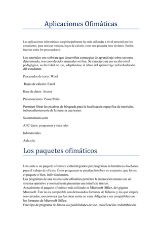 Aplicaciones Ofimáticas
Las aplicaciones informáticas son principalmente las más utilizadas a nivel personal por los
estudiantes, para realizar trabajos, hojas de cálculo, crear una pequeña base de datos. Suelen
traerlas todos los procesadores.

Los tutoriales son software que desarrollan estrategias de aprendizaje sobre un tema
determinado, son considerados manuales on line. Se caracterizan por su alto nivel
pedagógico, su facilidad de uso, adaptándose al ritmo del aprendizaje individualizado
del estudiante.
Procesador de texto: Word
Hojas de cálculo: Excel
Base de datos: Access
Presentaciones: PowerPoint
Permiten filtrar las palabras de búsqueda para la localización específica de tutoriales,
independientemente de la materia que traten.
Solotutoriales.com
ABC datos: programas y tutoriales
Infotutoriales
Aula clic

Los paquetes ofimáticos
Una suite o un paquete ofimático estánintegrados por programas informáticos diseñados
para el trabajo de oficina. Éstos programas se pueden distribuir en conjunto, que forma
el paquete o bien, individualmente.
Los programas de una misma suite ofimática permiten la interacción mutua con un
sistema operativo y normalmente presentan una interficie similar.
Actualmente el paquete ofimático más utilizado es Microsoft Office, del gigante
Microsoft. Éste no es compatible con demasiados formatos de ficheros y los que emplea
son cerrados; eso provoca que las otras suites se vean obligadas a ser compatibles con
los formatos de Microsoft Office.
Este tipo de programa río limita sus posibilidades de uso, modificación, redistribución.

 