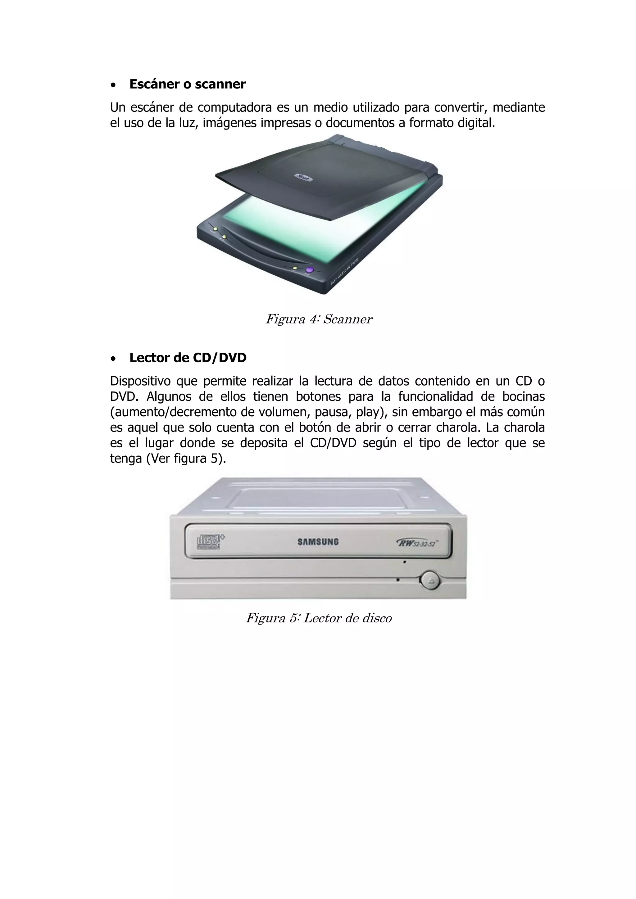  Escáner o scanner 
Un escáner de computadora es un medio utilizado para convertir, mediante el uso de la luz, imágenes impresas o documentos a formato digital. 
Figura 4: Scanner 
 Lector de CD/DVD 
Dispositivo que permite realizar la lectura de datos contenido en un CD o DVD. Algunos de ellos tienen botones para la funcionalidad de bocinas (aumento/decremento de volumen, pausa, play), sin embargo el más común es aquel que solo cuenta con el botón de abrir o cerrar charola. La charola es el lugar donde se deposita el CD/DVD según el tipo de lector que se tenga (Ver figura 5). 
Figura 5: Lector de disco 
 