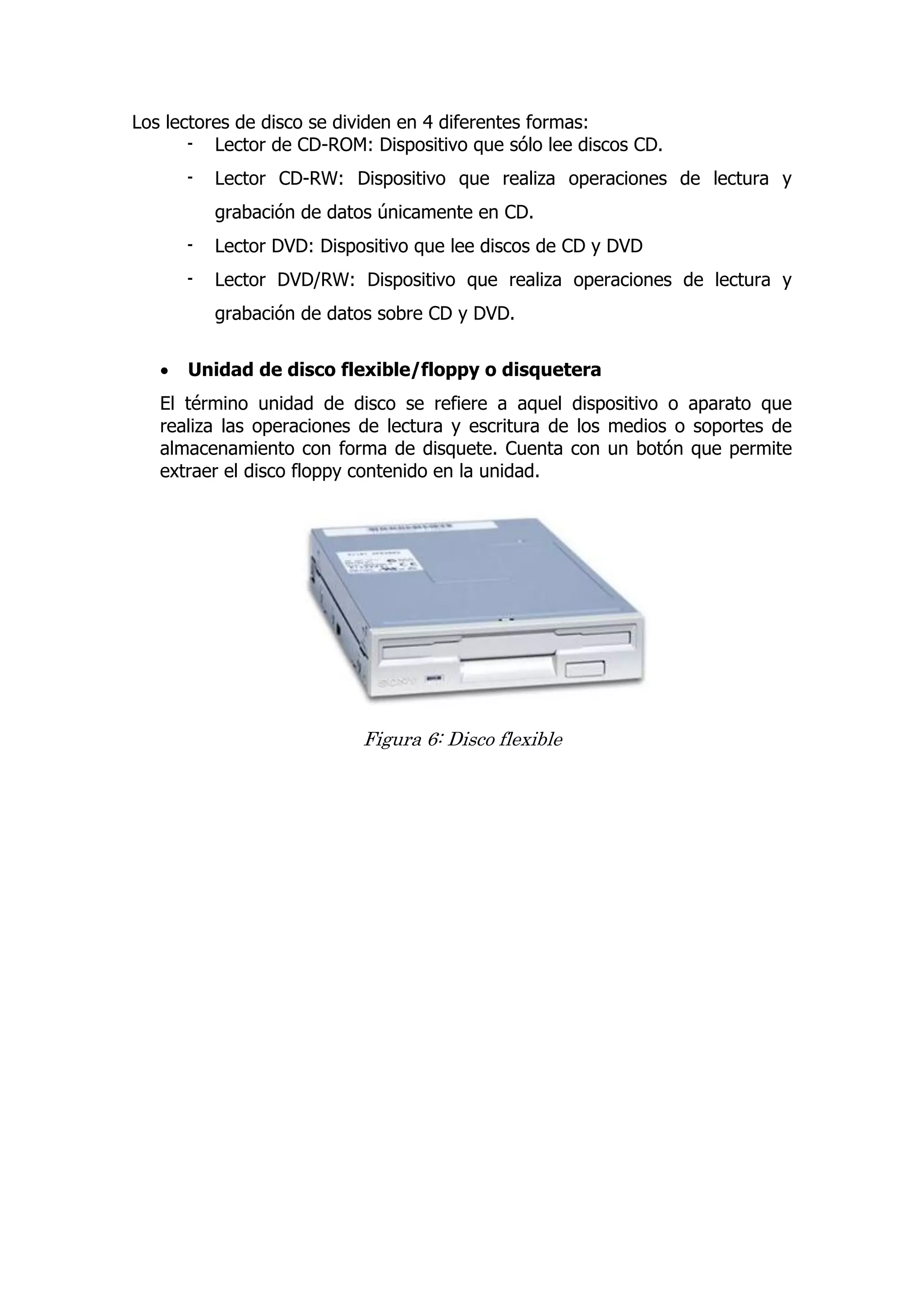 Los lectores de disco se dividen en 4 diferentes formas: 
- Lector de CD-ROM: Dispositivo que sólo lee discos CD. 
- Lector CD-RW: Dispositivo que realiza operaciones de lectura y grabación de datos únicamente en CD. 
- Lector DVD: Dispositivo que lee discos de CD y DVD 
- Lector DVD/RW: Dispositivo que realiza operaciones de lectura y grabación de datos sobre CD y DVD. 
 Unidad de disco flexible/floppy o disquetera 
El término unidad de disco se refiere a aquel dispositivo o aparato que realiza las operaciones de lectura y escritura de los medios o soportes de almacenamiento con forma de disquete. Cuenta con un botón que permite extraer el disco floppy contenido en la unidad. 
Figura 6: Disco flexible 
 