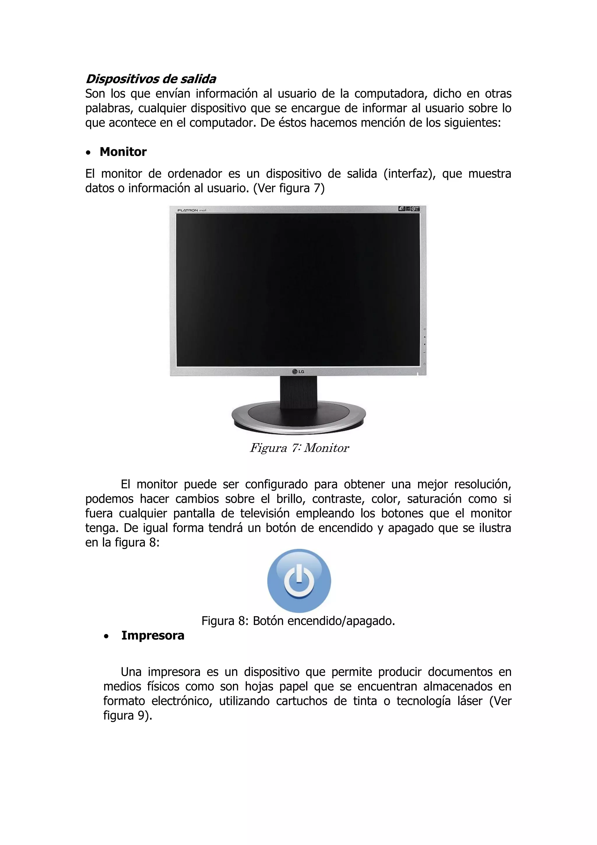 Dispositivos de salida 
Son los que envían información al usuario de la computadora, dicho en otras palabras, cualquier dispositivo que se encargue de informar al usuario sobre lo que acontece en el computador. De éstos hacemos mención de los siguientes: 
 Monitor 
El monitor de ordenador es un dispositivo de salida (interfaz), que muestra datos o información al usuario. (Ver figura 7) 
Figura 7: Monitor 
El monitor puede ser configurado para obtener una mejor resolución, podemos hacer cambios sobre el brillo, contraste, color, saturación como si fuera cualquier pantalla de televisión empleando los botones que el monitor tenga. De igual forma tendrá un botón de encendido y apagado que se ilustra en la figura 8: 
Figura 8: Botón encendido/apagado. 
 Impresora 
Una impresora es un dispositivo que permite producir documentos en medios físicos como son hojas papel que se encuentran almacenados en formato electrónico, utilizando cartuchos de tinta o tecnología láser (Ver figura 9). 
 