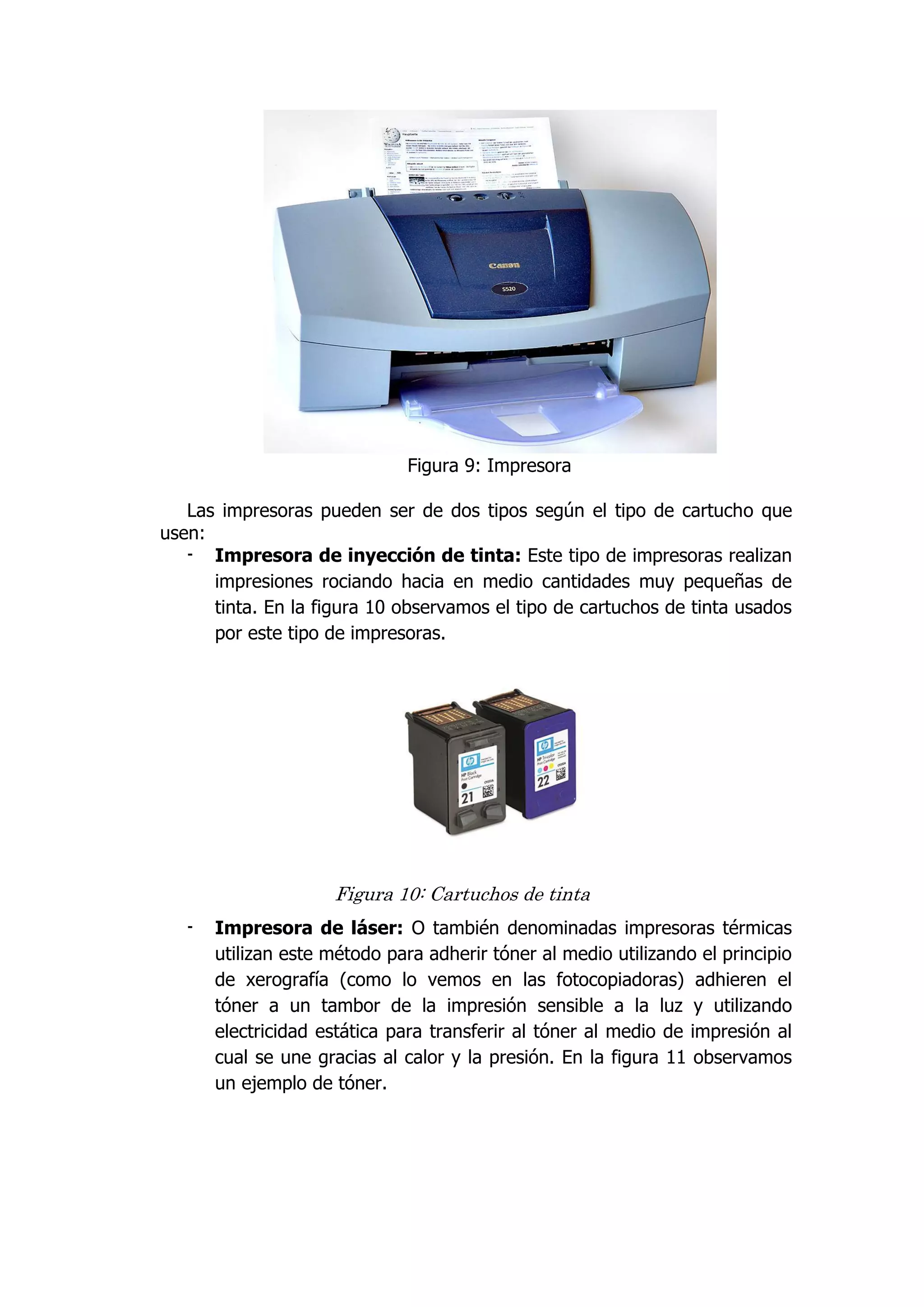 Figura 9: Impresora 
Las impresoras pueden ser de dos tipos según el tipo de cartucho que usen: 
- Impresora de inyección de tinta: Este tipo de impresoras realizan impresiones rociando hacia en medio cantidades muy pequeñas de tinta. En la figura 10 observamos el tipo de cartuchos de tinta usados por este tipo de impresoras. 
Figura 10: Cartuchos de tinta 
- Impresora de láser: O también denominadas impresoras térmicas utilizan este método para adherir tóner al medio utilizando el principio de xerografía (como lo vemos en las fotocopiadoras) adhieren el tóner a un tambor de la impresión sensible a la luz y utilizando electricidad estática para transferir al tóner al medio de impresión al cual se une gracias al calor y la presión. En la figura 11 observamos un ejemplo de tóner.  