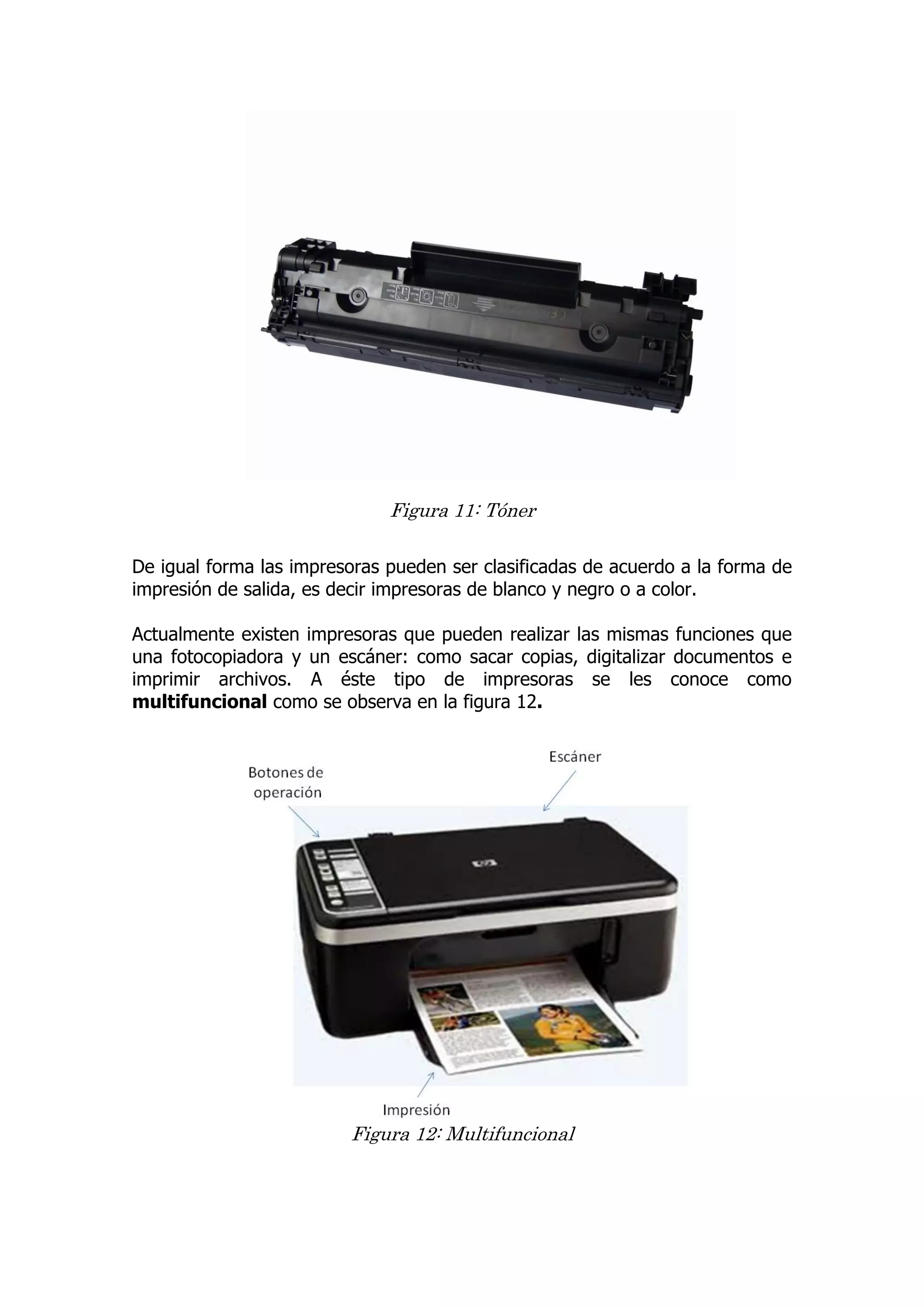 Figura 11: Tóner 
De igual forma las impresoras pueden ser clasificadas de acuerdo a la forma de impresión de salida, es decir impresoras de blanco y negro o a color. 
Actualmente existen impresoras que pueden realizar las mismas funciones que una fotocopiadora y un escáner: como sacar copias, digitalizar documentos e imprimir archivos. A éste tipo de impresoras se les conoce como multifuncional como se observa en la figura 12. 
Figura 12: Multifuncional 
 