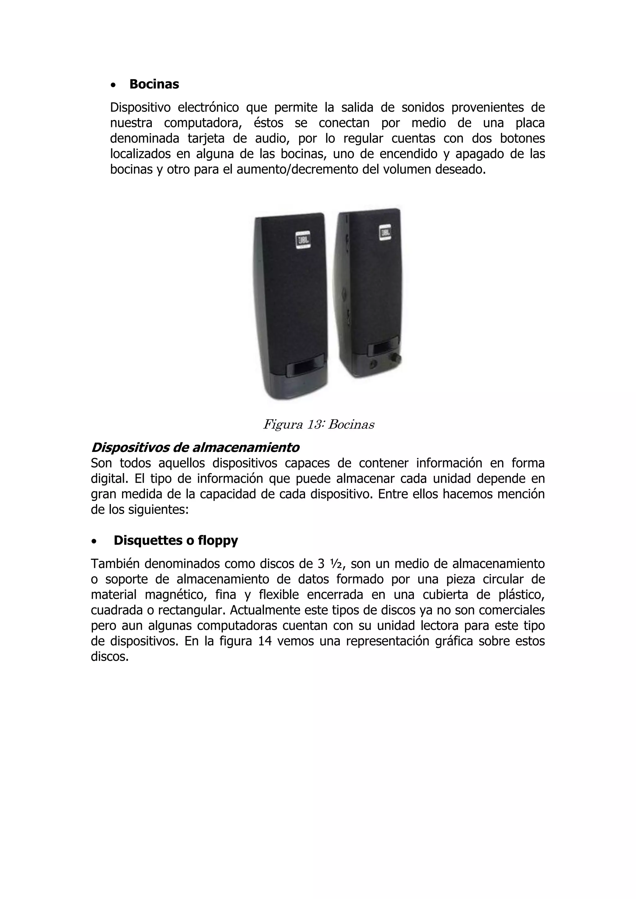  Bocinas 
Dispositivo electrónico que permite la salida de sonidos provenientes de nuestra computadora, éstos se conectan por medio de una placa denominada tarjeta de audio, por lo regular cuentas con dos botones localizados en alguna de las bocinas, uno de encendido y apagado de las bocinas y otro para el aumento/decremento del volumen deseado. 
Figura 13: Bocinas 
Dispositivos de almacenamiento 
Son todos aquellos dispositivos capaces de contener información en forma digital. El tipo de información que puede almacenar cada unidad depende en gran medida de la capacidad de cada dispositivo. Entre ellos hacemos mención de los siguientes: 
 Disquettes o floppy 
También denominados como discos de 3 ½, son un medio de almacenamiento o soporte de almacenamiento de datos formado por una pieza circular de material magnético, fina y flexible encerrada en una cubierta de plástico, cuadrada o rectangular. Actualmente este tipos de discos ya no son comerciales pero aun algunas computadoras cuentan con su unidad lectora para este tipo de dispositivos. En la figura 14 vemos una representación gráfica sobre estos discos. 
 