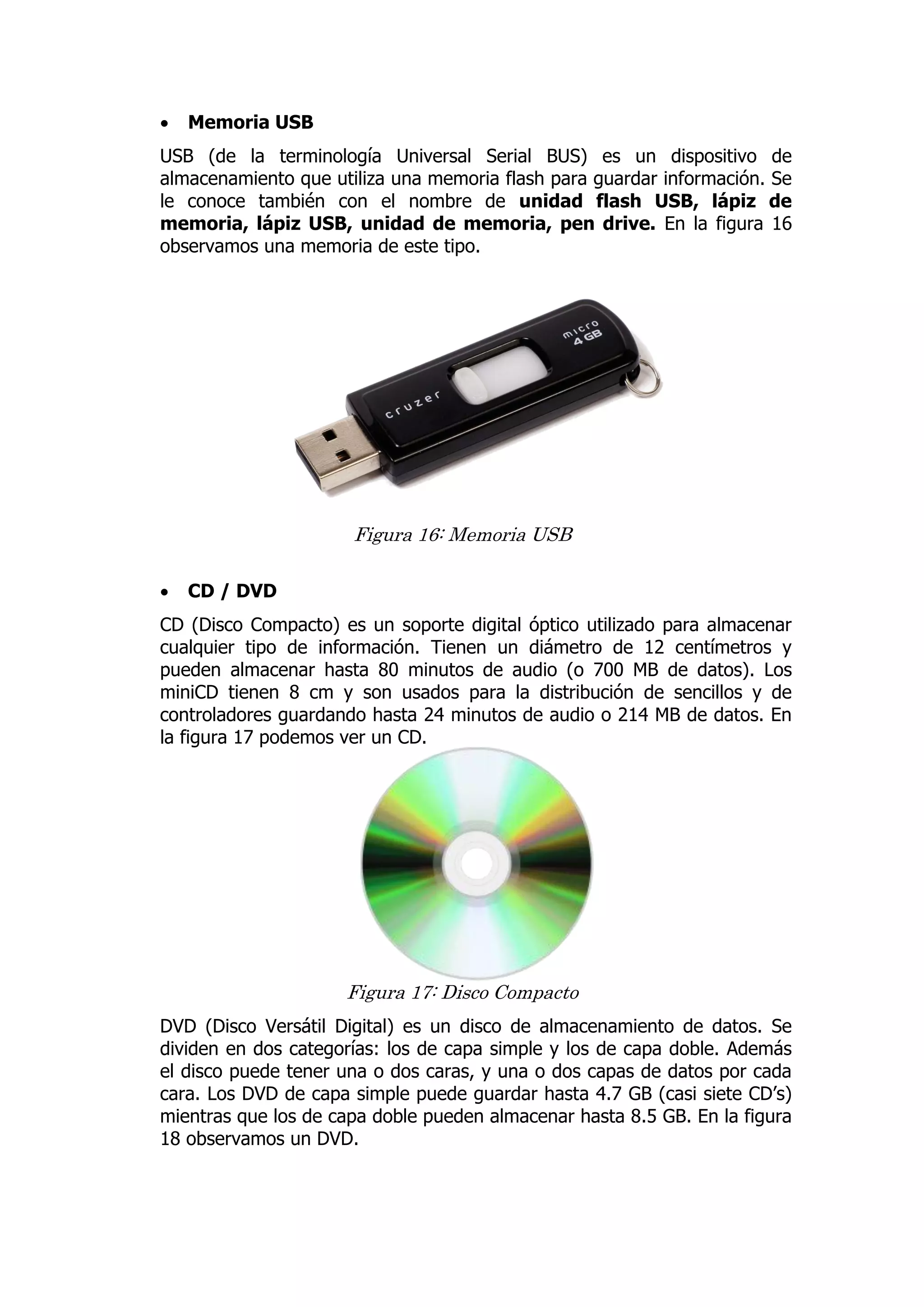  Memoria USB 
USB (de la terminología Universal Serial BUS) es un dispositivo de almacenamiento que utiliza una memoria flash para guardar información. Se le conoce también con el nombre de unidad flash USB, lápiz de memoria, lápiz USB, unidad de memoria, pen drive. En la figura 16 observamos una memoria de este tipo. 
Figura 16: Memoria USB 
 CD / DVD 
CD (Disco Compacto) es un soporte digital óptico utilizado para almacenar cualquier tipo de información. Tienen un diámetro de 12 centímetros y pueden almacenar hasta 80 minutos de audio (o 700 MB de datos). Los miniCD tienen 8 cm y son usados para la distribución de sencillos y de controladores guardando hasta 24 minutos de audio o 214 MB de datos. En la figura 17 podemos ver un CD. 
Figura 17: Disco Compacto 
DVD (Disco Versátil Digital) es un disco de almacenamiento de datos. Se dividen en dos categorías: los de capa simple y los de capa doble. Además el disco puede tener una o dos caras, y una o dos capas de datos por cada cara. Los DVD de capa simple puede guardar hasta 4.7 GB (casi siete CD’s) mientras que los de capa doble pueden almacenar hasta 8.5 GB. En la figura 18 observamos un DVD. 
 