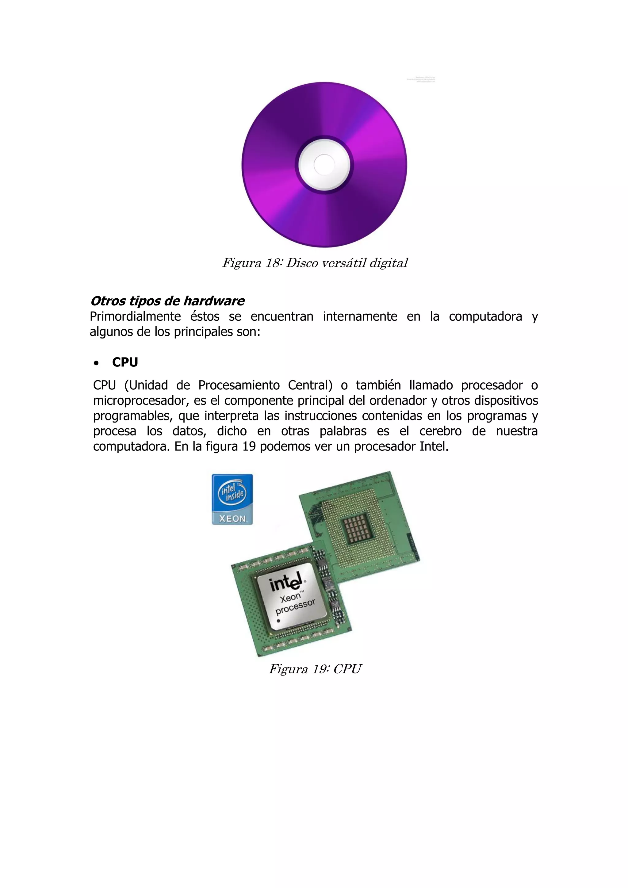 Figura 18: Disco versátil digital 
Otros tipos de hardware 
Primordialmente éstos se encuentran internamente en la computadora y algunos de los principales son: 
 CPU 
CPU (Unidad de Procesamiento Central) o también llamado procesador o microprocesador, es el componente principal del ordenador y otros dispositivos programables, que interpreta las instrucciones contenidas en los programas y procesa los datos, dicho en otras palabras es el cerebro de nuestra computadora. En la figura 19 podemos ver un procesador Intel. 
Figura 19: CPU 
 