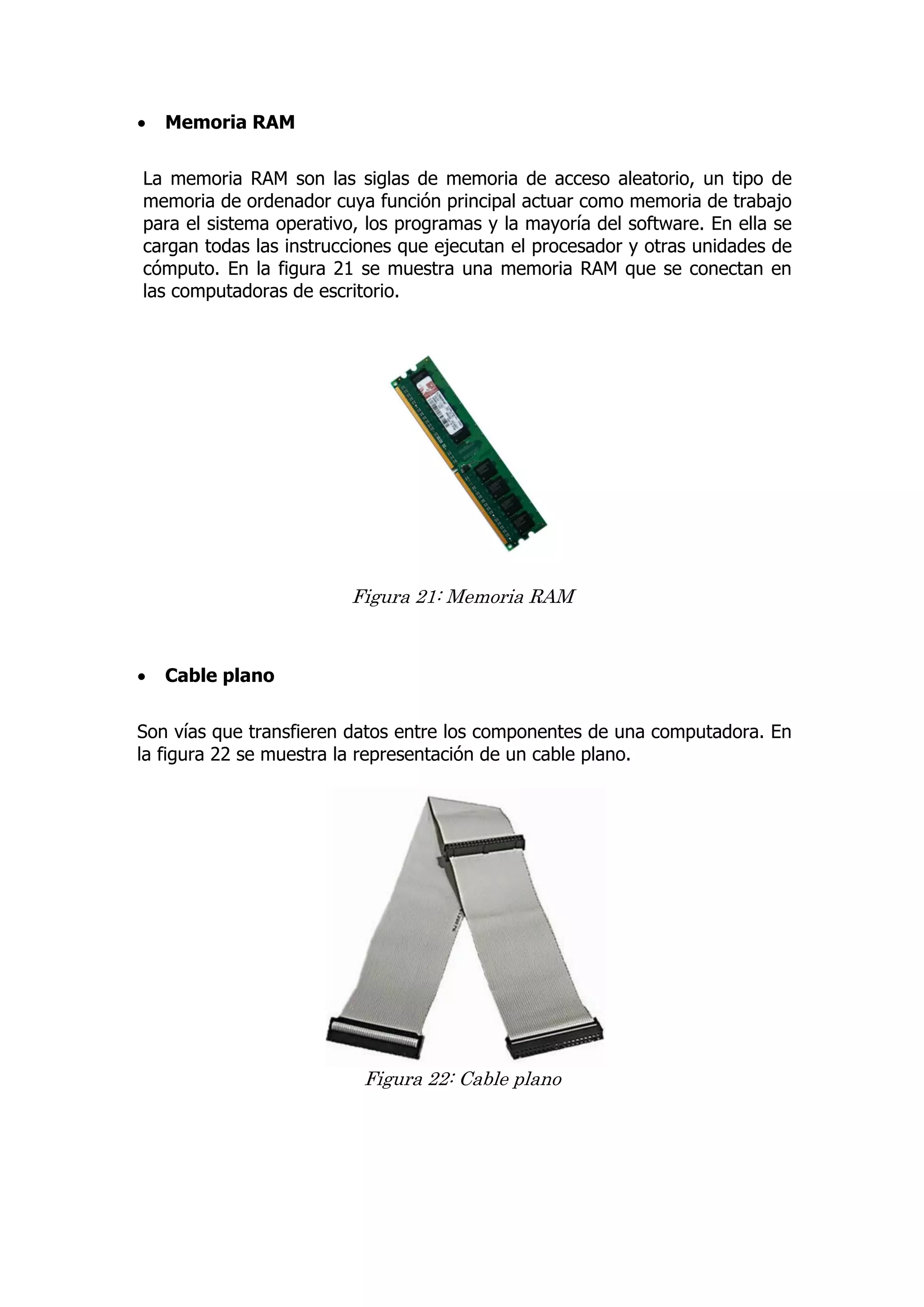  Memoria RAM 
La memoria RAM son las siglas de memoria de acceso aleatorio, un tipo de memoria de ordenador cuya función principal actuar como memoria de trabajo para el sistema operativo, los programas y la mayoría del software. En ella se cargan todas las instrucciones que ejecutan el procesador y otras unidades de cómputo. En la figura 21 se muestra una memoria RAM que se conectan en las computadoras de escritorio. 
Figura 21: Memoria RAM 
 Cable plano 
Son vías que transfieren datos entre los componentes de una computadora. En la figura 22 se muestra la representación de un cable plano. 
Figura 22: Cable plano 
 