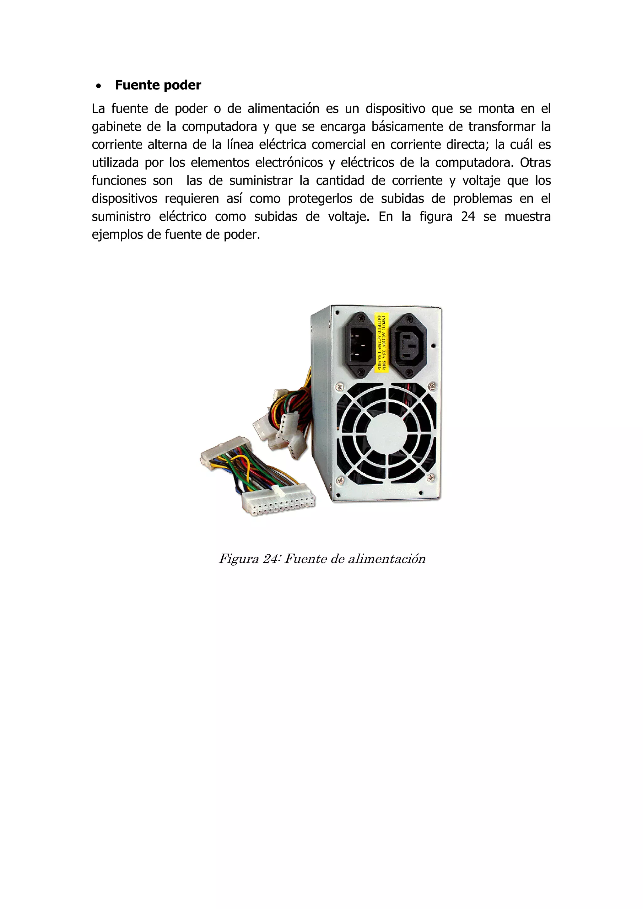  Fuente poder 
La fuente de poder o de alimentación es un dispositivo que se monta en el gabinete de la computadora y que se encarga básicamente de transformar la corriente alterna de la línea eléctrica comercial en corriente directa; la cuál es utilizada por los elementos electrónicos y eléctricos de la computadora. Otras funciones son las de suministrar la cantidad de corriente y voltaje que los dispositivos requieren así como protegerlos de subidas de problemas en el suministro eléctrico como subidas de voltaje. En la figura 24 se muestra ejemplos de fuente de poder. 
Figura 24: Fuente de alimentación 
 