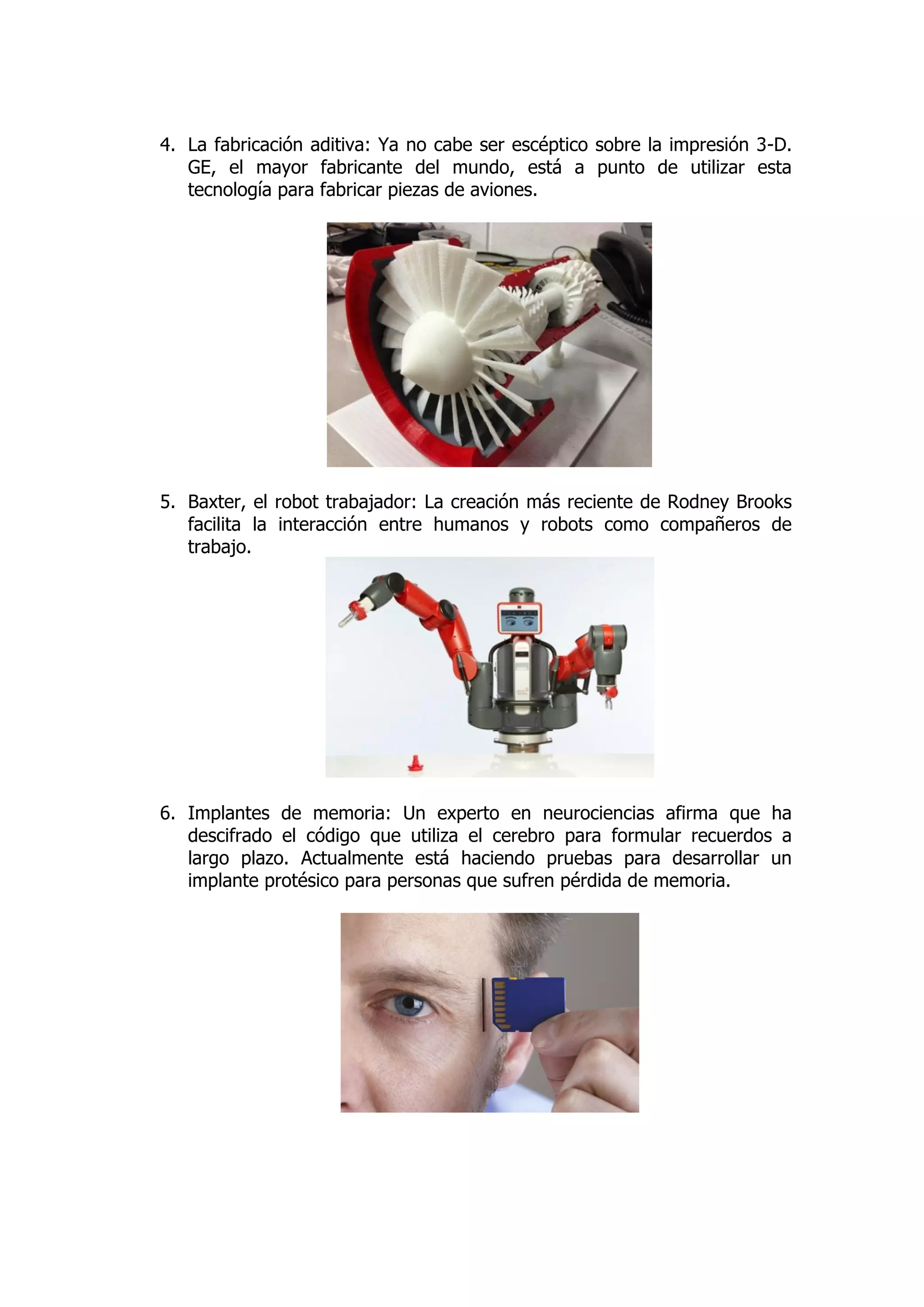 4. La fabricación aditiva: Ya no cabe ser escéptico sobre la impresión 3-D. GE, el mayor fabricante del mundo, está a punto de utilizar esta tecnología para fabricar piezas de aviones. 
5. Baxter, el robot trabajador: La creación más reciente de Rodney Brooks facilita la interacción entre humanos y robots como compañeros de trabajo. 
6. Implantes de memoria: Un experto en neurociencias afirma que ha descifrado el código que utiliza el cerebro para formular recuerdos a largo plazo. Actualmente está haciendo pruebas para desarrollar un implante protésico para personas que sufren pérdida de memoria. 
 