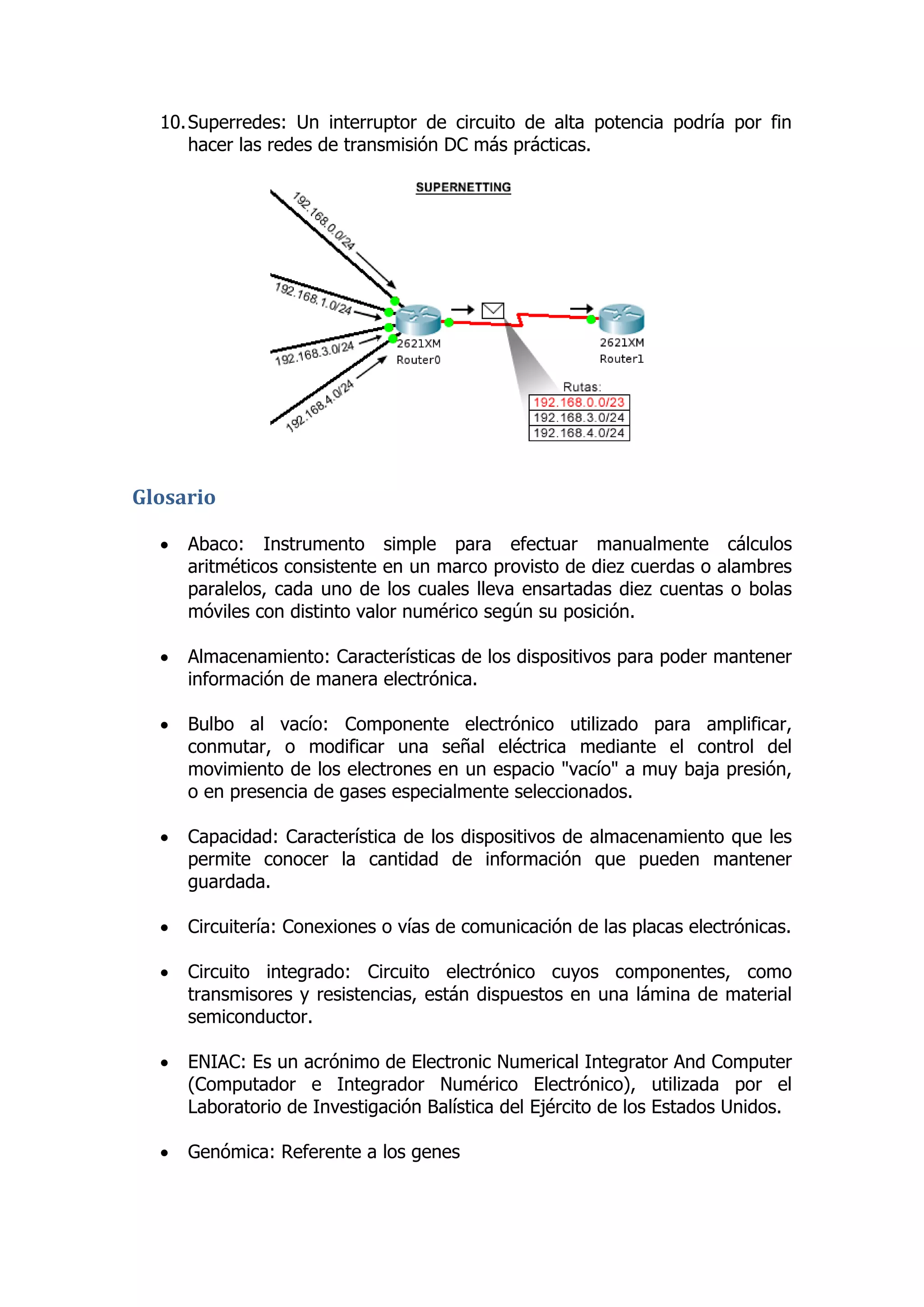 10. Superredes: Un interruptor de circuito de alta potencia podría por fin hacer las redes de transmisión DC más prácticas. 
Glosario 
 Abaco: Instrumento simple para efectuar manualmente cálculos aritméticos consistente en un marco provisto de diez cuerdas o alambres paralelos, cada uno de los cuales lleva ensartadas diez cuentas o bolas móviles con distinto valor numérico según su posición. 
 Almacenamiento: Características de los dispositivos para poder mantener información de manera electrónica. 
 Bulbo al vacío: Componente electrónico utilizado para amplificar, conmutar, o modificar una señal eléctrica mediante el control del movimiento de los electrones en un espacio "vacío" a muy baja presión, o en presencia de gases especialmente seleccionados. 
 Capacidad: Característica de los dispositivos de almacenamiento que les permite conocer la cantidad de información que pueden mantener guardada. 
 Circuitería: Conexiones o vías de comunicación de las placas electrónicas. 
 Circuito integrado: Circuito electrónico cuyos componentes, como transmisores y resistencias, están dispuestos en una lámina de material semiconductor. 
 ENIAC: Es un acrónimo de Electronic Numerical Integrator And Computer (Computador e Integrador Numérico Electrónico), utilizada por el Laboratorio de Investigación Balística del Ejército de los Estados Unidos. 
 Genómica: Referente a los genes 
 