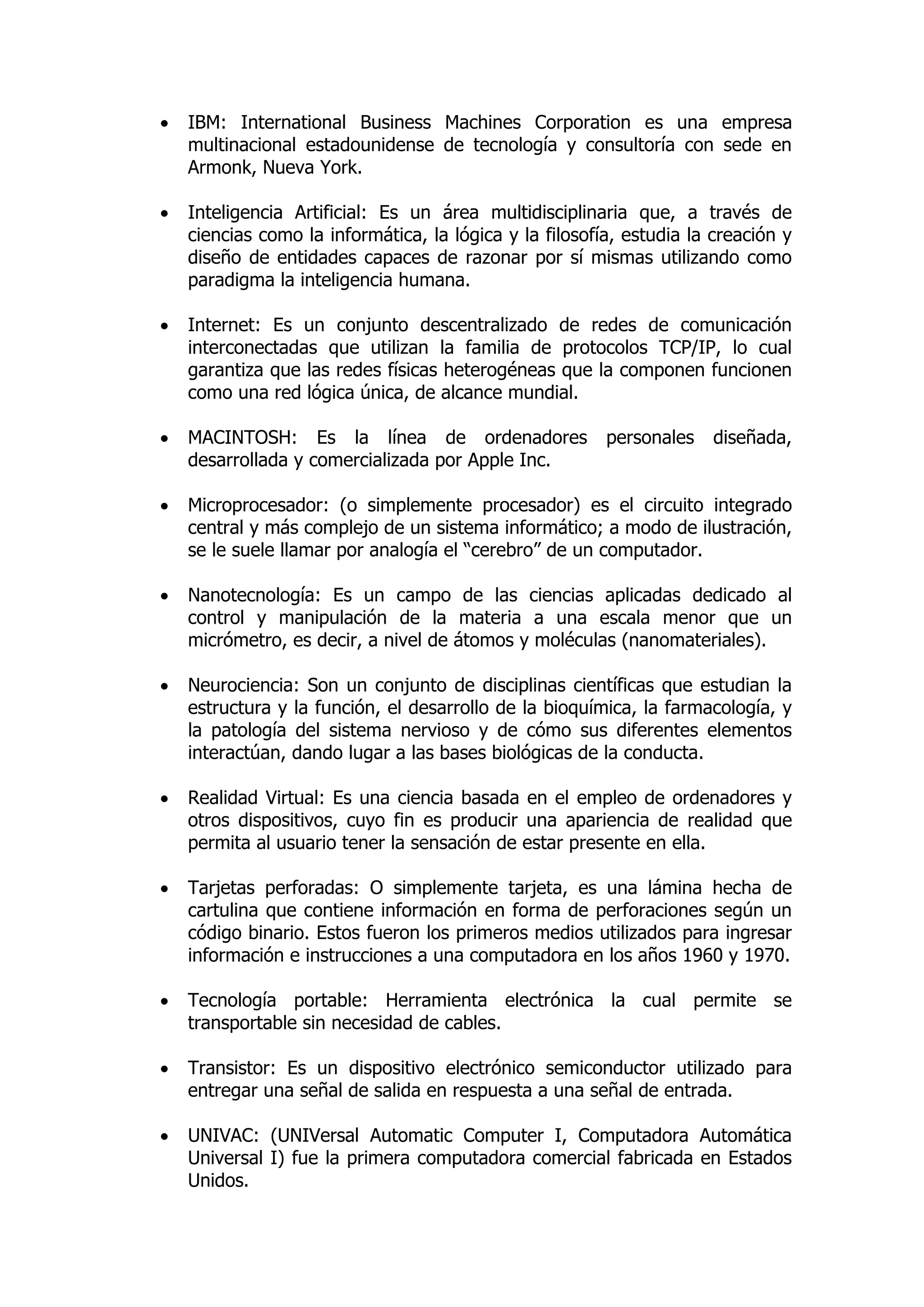  IBM: International Business Machines Corporation es una empresa multinacional estadounidense de tecnología y consultoría con sede en Armonk, Nueva York. 
 Inteligencia Artificial: Es un área multidisciplinaria que, a través de ciencias como la informática, la lógica y la filosofía, estudia la creación y diseño de entidades capaces de razonar por sí mismas utilizando como paradigma la inteligencia humana. 
 Internet: Es un conjunto descentralizado de redes de comunicación interconectadas que utilizan la familia de protocolos TCP/IP, lo cual garantiza que las redes físicas heterogéneas que la componen funcionen como una red lógica única, de alcance mundial. 
 MACINTOSH: Es la línea de ordenadores personales diseñada, desarrollada y comercializada por Apple Inc. 
 Microprocesador: (o simplemente procesador) es el circuito integrado central y más complejo de un sistema informático; a modo de ilustración, se le suele llamar por analogía el “cerebro” de un computador. 
 Nanotecnología: Es un campo de las ciencias aplicadas dedicado al control y manipulación de la materia a una escala menor que un micrómetro, es decir, a nivel de átomos y moléculas (nanomateriales). 
 Neurociencia: Son un conjunto de disciplinas científicas que estudian la estructura y la función, el desarrollo de la bioquímica, la farmacología, y la patología del sistema nervioso y de cómo sus diferentes elementos interactúan, dando lugar a las bases biológicas de la conducta. 
 Realidad Virtual: Es una ciencia basada en el empleo de ordenadores y otros dispositivos, cuyo fin es producir una apariencia de realidad que permita al usuario tener la sensación de estar presente en ella. 
 Tarjetas perforadas: O simplemente tarjeta, es una lámina hecha de cartulina que contiene información en forma de perforaciones según un código binario. Estos fueron los primeros medios utilizados para ingresar información e instrucciones a una computadora en los años 1960 y 1970. 
 Tecnología portable: Herramienta electrónica la cual permite se transportable sin necesidad de cables. 
 Transistor: Es un dispositivo electrónico semiconductor utilizado para entregar una señal de salida en respuesta a una señal de entrada. 
 UNIVAC: (UNIVersal Automatic Computer I, Computadora Automática Universal I) fue la primera computadora comercial fabricada en Estados Unidos. 