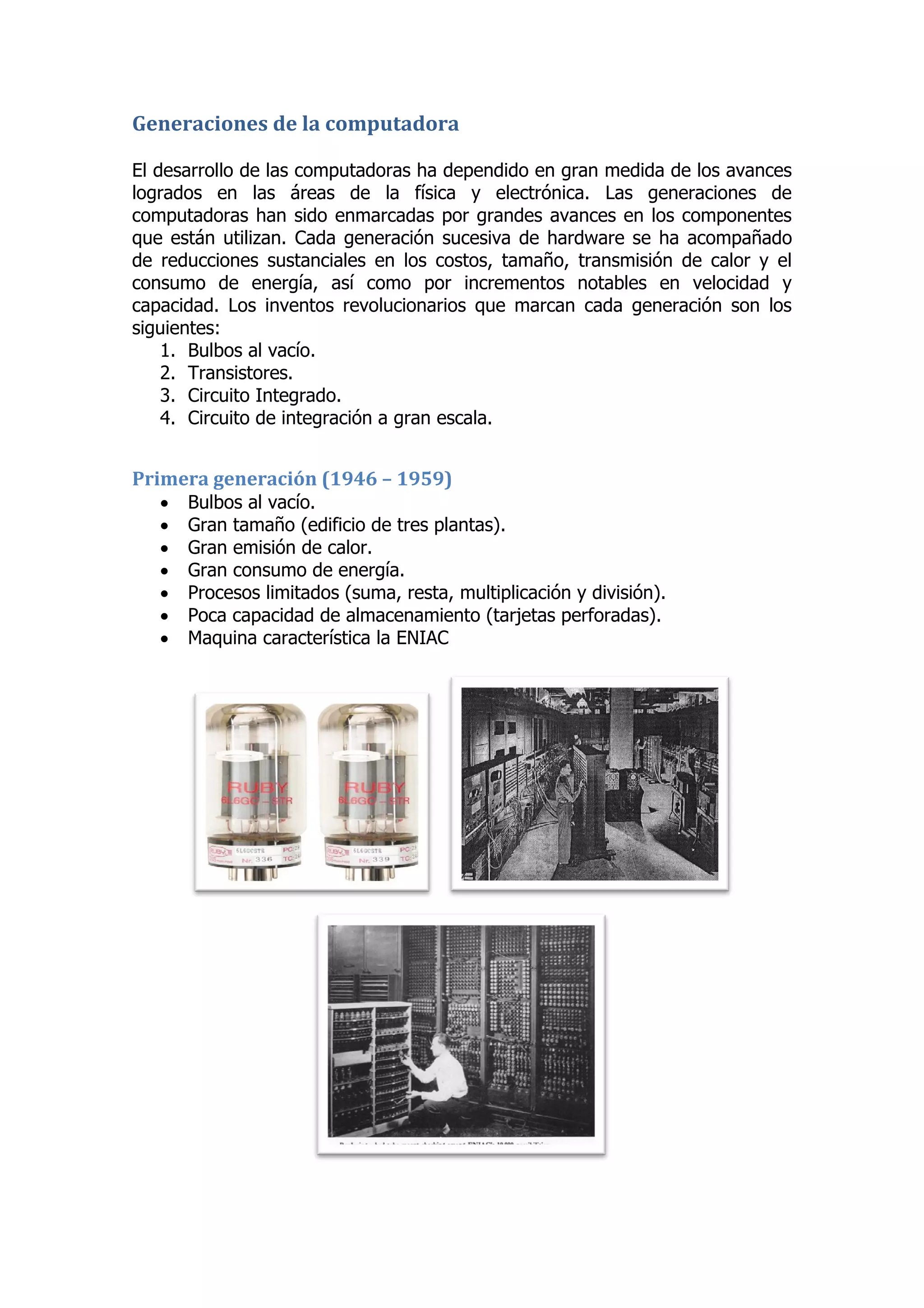 Generaciones de la computadora 
El desarrollo de las computadoras ha dependido en gran medida de los avances logrados en las áreas de la física y electrónica. Las generaciones de computadoras han sido enmarcadas por grandes avances en los componentes que están utilizan. Cada generación sucesiva de hardware se ha acompañado de reducciones sustanciales en los costos, tamaño, transmisión de calor y el consumo de energía, así como por incrementos notables en velocidad y capacidad. Los inventos revolucionarios que marcan cada generación son los siguientes: 
1. Bulbos al vacío. 
2. Transistores. 
3. Circuito Integrado. 
4. Circuito de integración a gran escala. 
Primera generación (1946 – 1959) 
 Bulbos al vacío. 
 Gran tamaño (edificio de tres plantas). 
 Gran emisión de calor. 
 Gran consumo de energía. 
 Procesos limitados (suma, resta, multiplicación y división). 
 Poca capacidad de almacenamiento (tarjetas perforadas). 
 Maquina característica la ENIAC 
 