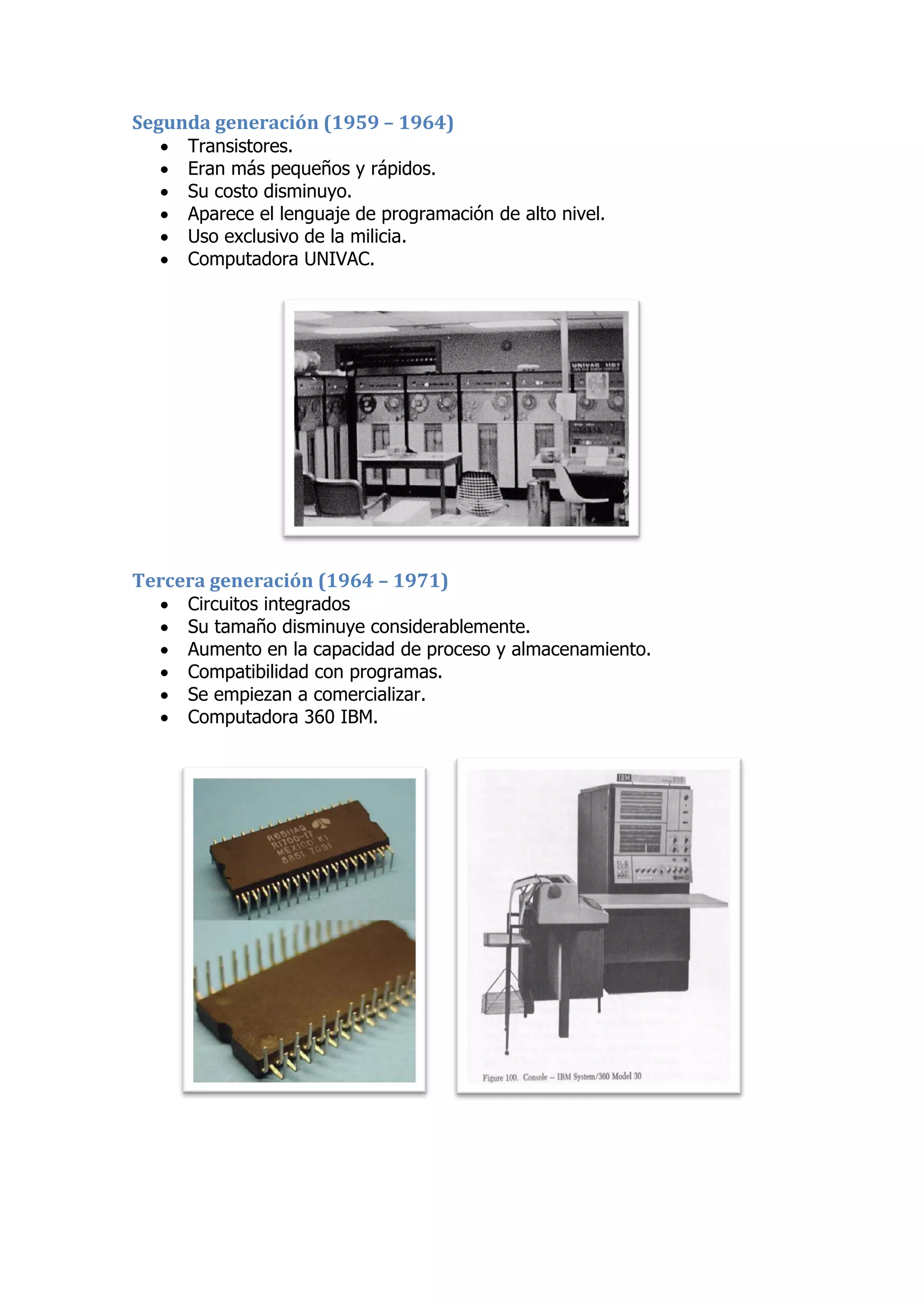 Segunda generación (1959 – 1964) 
 Transistores. 
 Eran más pequeños y rápidos. 
 Su costo disminuyo. 
 Aparece el lenguaje de programación de alto nivel. 
 Uso exclusivo de la milicia. 
 Computadora UNIVAC. 
Tercera generación (1964 – 1971) 
 Circuitos integrados 
 Su tamaño disminuye considerablemente. 
 Aumento en la capacidad de proceso y almacenamiento. 
 Compatibilidad con programas. 
 Se empiezan a comercializar. 
 Computadora 360 IBM. 
 
