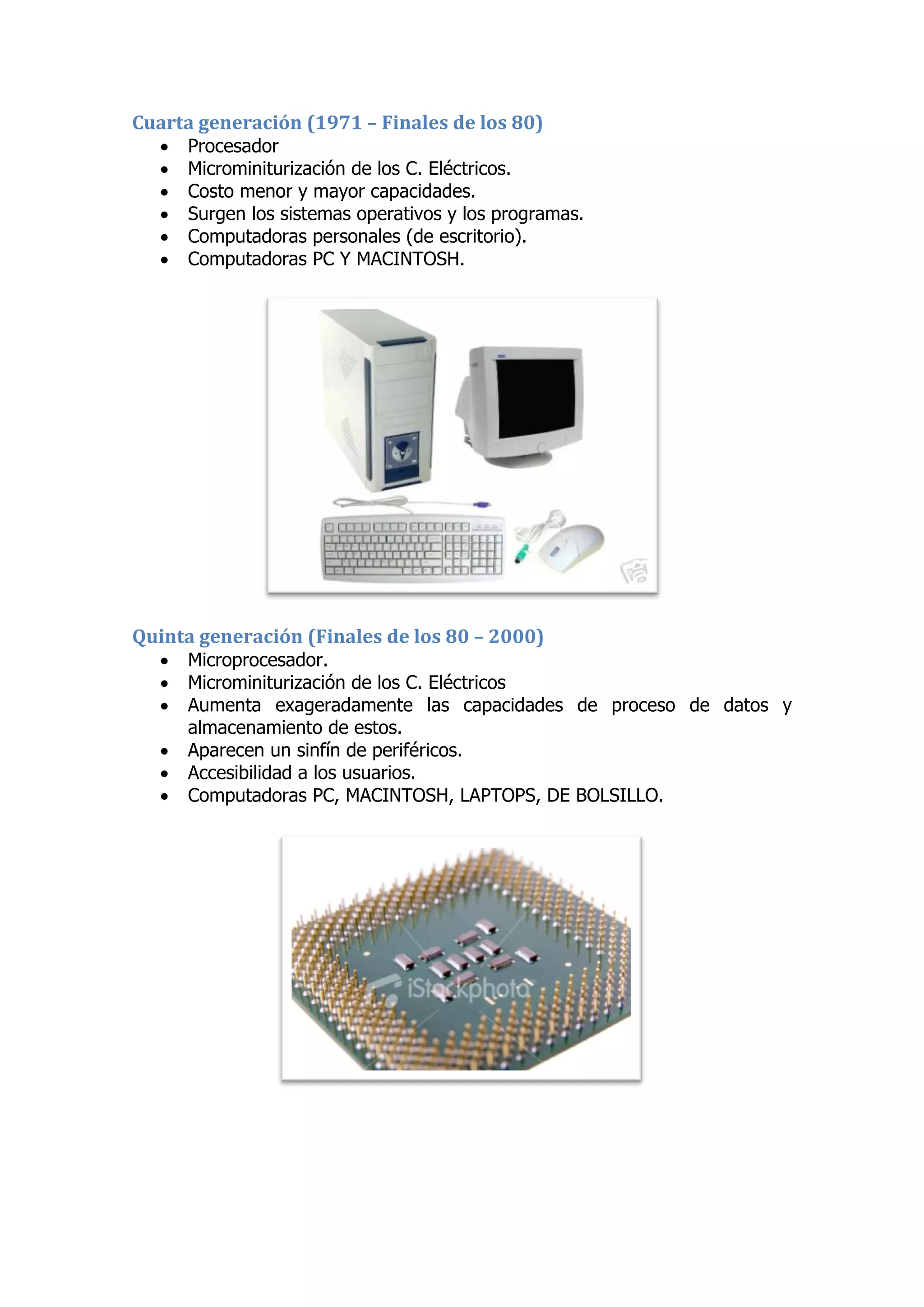 Cuarta generación (1971 – Finales de los 80) 
 Procesador 
 Microminiturización de los C. Eléctricos. 
 Costo menor y mayor capacidades. 
 Surgen los sistemas operativos y los programas. 
 Computadoras personales (de escritorio). 
 Computadoras PC Y MACINTOSH. 
Quinta generación (Finales de los 80 – 2000) 
 Microprocesador. 
 Microminiturización de los C. Eléctricos 
 Aumenta exageradamente las capacidades de proceso de datos y almacenamiento de estos. 
 Aparecen un sinfín de periféricos. 
 Accesibilidad a los usuarios. 
 Computadoras PC, MACINTOSH, LAPTOPS, DE BOLSILLO. 
 