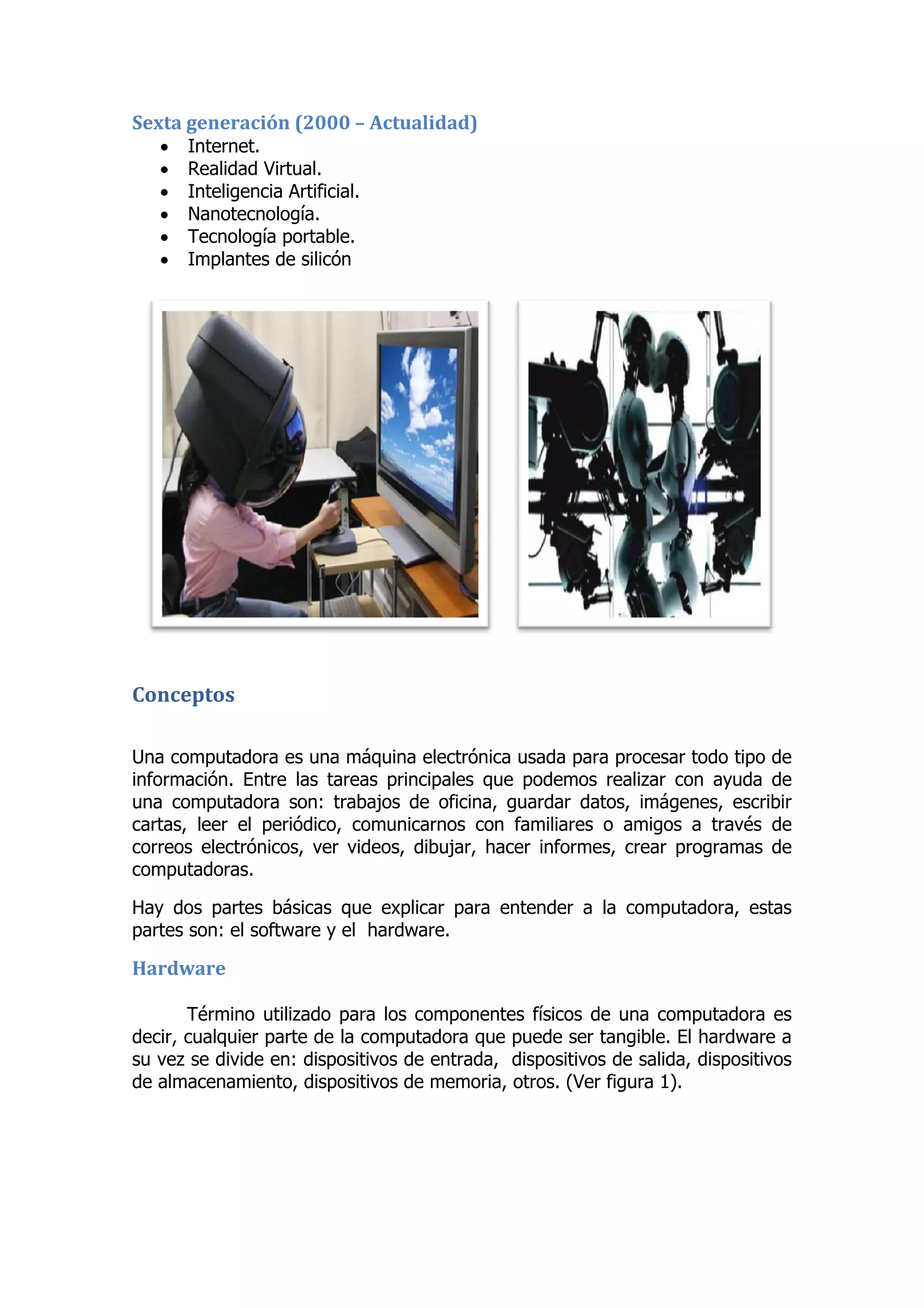 Sexta generación (2000 – Actualidad) 
 Internet. 
 Realidad Virtual. 
 Inteligencia Artificial. 
 Nanotecnología. 
 Tecnología portable. 
 Implantes de silicón 
Conceptos 
Una computadora es una máquina electrónica usada para procesar todo tipo de información. Entre las tareas principales que podemos realizar con ayuda de una computadora son: trabajos de oficina, guardar datos, imágenes, escribir cartas, leer el periódico, comunicarnos con familiares o amigos a través de correos electrónicos, ver videos, dibujar, hacer informes, crear programas de computadoras. 
Hay dos partes básicas que explicar para entender a la computadora, estas partes son: el software y el hardware. 
Hardware 
Término utilizado para los componentes físicos de una computadora es decir, cualquier parte de la computadora que puede ser tangible. El hardware a su vez se divide en: dispositivos de entrada, dispositivos de salida, dispositivos de almacenamiento, dispositivos de memoria, otros. (Ver figura 1). 
 