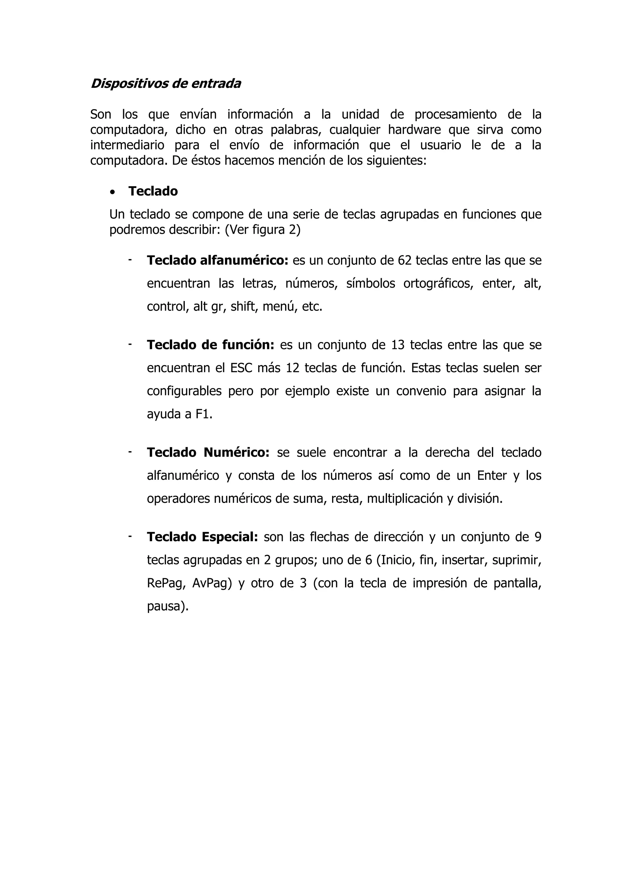 Dispositivos de entrada 
Son los que envían información a la unidad de procesamiento de la computadora, dicho en otras palabras, cualquier hardware que sirva como intermediario para el envío de información que el usuario le de a la computadora. De éstos hacemos mención de los siguientes: 
 Teclado 
Un teclado se compone de una serie de teclas agrupadas en funciones que podremos describir: (Ver figura 2) 
- Teclado alfanumérico: es un conjunto de 62 teclas entre las que se encuentran las letras, números, símbolos ortográficos, enter, alt, control, alt gr, shift, menú, etc. 
- Teclado de función: es un conjunto de 13 teclas entre las que se encuentran el ESC más 12 teclas de función. Estas teclas suelen ser configurables pero por ejemplo existe un convenio para asignar la ayuda a F1. 
- Teclado Numérico: se suele encontrar a la derecha del teclado alfanumérico y consta de los números así como de un Enter y los operadores numéricos de suma, resta, multiplicación y división. 
- Teclado Especial: son las flechas de dirección y un conjunto de 9 teclas agrupadas en 2 grupos; uno de 6 (Inicio, fin, insertar, suprimir, RePag, AvPag) y otro de 3 (con la tecla de impresión de pantalla, pausa).  